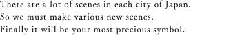 There are a lot of scenes in eachi city of Japan. So we must make various new scenes. Finaly it will be your most precious symbol.