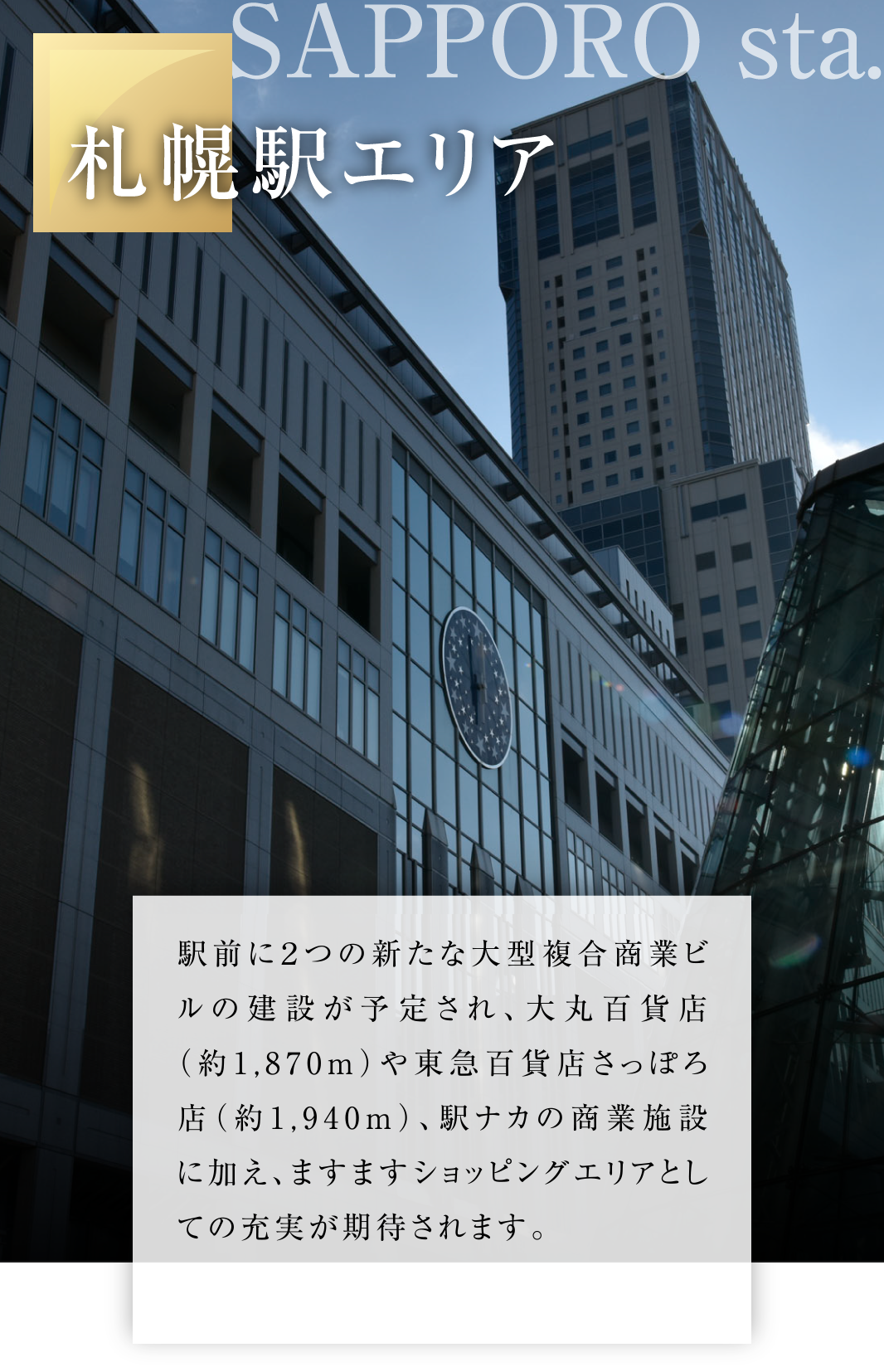 札幌駅エリア
駅前に２つの新たな大型複合商業ビルの建設が予定され、大丸百貨店（約1,870ｍ）や東急百貨店さっぽろ店（約1,940ｍ）、駅ナカの商業施設に加え、ますますショッピングエリアとしての充実が期待されます。