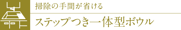 掃除の手間が省けるステップつき一体型ボウル