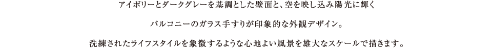 アイボリーとダークグレーを基調とした壁面と、空を映し込み陽光に輝くバルコニーのガラス手すりが印象的な外観デザイン。洗練されたライフスタイルを象徴するような心地よい風景を雄大なスケールで描きます。