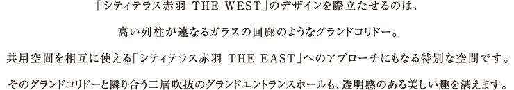 「シティテラス赤羽 THE WEST」のデザインを際立たせるのは、高い列柱が連なるガラスの回廊のようなグランドコリドー。共用空間を相互に使える「シティテラス赤羽 THE EAST」へのアプローチにもなる特別な空間です。そのグランドコリドーと隣り合う二層吹抜のグランドエントランスホールも、透明感のある美しい趣を湛えます。