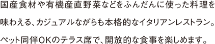 国産食材や有機産直野菜などをふんだんに使った料理を味わえる、カジュアルながらも本格的なイタリアンレストラン。ペット同伴OKのテラス席で、開放的な食事を楽しめます。