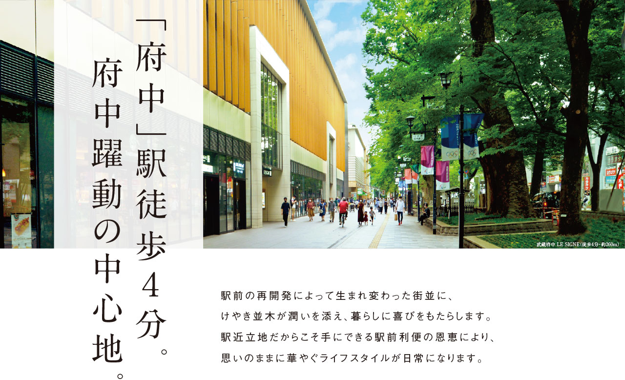 「府中」駅徒歩４分。府中躍動の中心地。駅前の再開発によって生まれ変わった街並に、けやき並木が潤いを添え、暮らしに喜びをもたらします。駅近立地だからこそ手にできる駅前利便の恩恵により、思いのままに華やぐライフスタイルが日常になります。