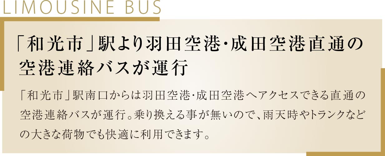 「和光市」駅より羽田空港・成田空港直通の空港連絡バスが運行 「和光市」駅南口からは羽田空港・成田空港へアクセスできる直通の空港連絡バスが運行。乗り換える事が無いので、雨天時やトランクなどの大きな荷物でも快適に利用できます。