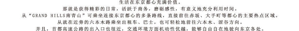 生活在东京都心充满价值。那就是获得精彩的日常，活跃于商务，磨砺感性，有意义地充分利用时间。从“GRAND HILLS南青山”可乘坐连接东京都心的多条路线，直接前往赤坂、大手町等都心的主要热点区域。从就在近旁的六本木路乘坐出租车、巴士，也可轻松地前往六本木、涩谷方向。并且，首都高速公路的出入口也很近，交通环境方面机动性优越，能够自由自在地驶向东京各处。