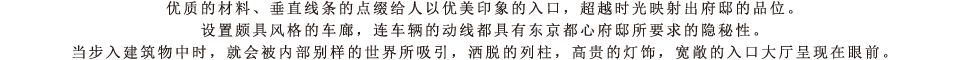 优质的材料、垂直线条的点缀给人以优美印象的入口，超越时光映射出府邸的品位。设置颇具风格的车廊，连车辆的动线都具有东京都心府邸所要求的隐秘性。当步入建筑物中时，就会被内部别样的世界所吸引，洒脱的列柱，高贵的灯饰，宽敞的入口大厅呈现在眼前。