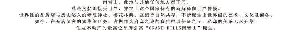 南青山，此地与其他任何地方都不同。总是贪婪地接受世界，并加上这个国家特有的新解释向世界传播。世界性的品牌店与历史悠久的寺院神社、樱花林荫、庭园等自然共存，不断诞生出世界级的艺术、文化及商务。如今，在充满刺激的繁华闹区旁，占据作为府邸之地的资质得以保证之丘，私邸的美感无尽升华。住友不动产的最高位品牌公寓“GRAND HILLS南青山”诞生。