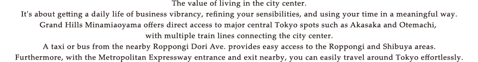 The value of living in the city center.It's about getting a daily life of business vibrancy, refining your sensibilities, and using your time in a meaningful way.Grand Hills Minamiaoyama offers direct access to major central Tokyo spots such as Akasaka and Otemachi, with multiple train lines connecting the city center.A taxi or bus from the nearby Roppongi Dori Ave. provides easy access to the Roppongi and Shibuya areas.Furthermore, with the Metropolitan Expressway entrance and exit nearby, you can easily travel around Tokyo effortlessly.