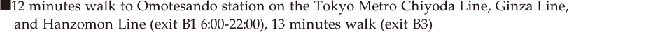 ■11 minutes walk to Omotesando station on the Tokyo Metro Chiyoda Line, Ginza Line, and Hanzomon Line (exit B1 6:00-22:00), 12 minutes walk (exit B3)