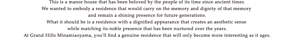 This is a manor house that has been beloved by the people of its time since ancient times.We wanted to embody a residence that would carry on the memory and dignity of that memory and remain a shining presence for future generations.What it should be is a residence with a dignified appearance that creates an aesthetic sense while matching its noble presence that has been nurtured over the years.At Grand Hills Minamiaoyama, you'll find a genuine residence that will only become more interesting as it ages.