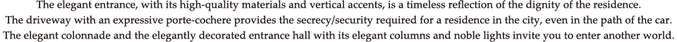 The elegant entrance, with its high-quality materials and vertical accents, is a timeless reflection of the dignity of the residence. The driveway with an expressive porte-cochere provides the secrecy/security required for a residence in the city, even in the path of the car. The elegant colonnade and the elegantly decorated entrance hall with its elegant columns and noble lights invite you to enter another world.