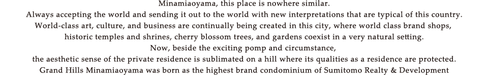 Minamiaoyama, this place is nowhere similar. Always accepting the world and sending it out to the world with new interpretations that are typical of this country. World-class art, culture, and business are continually being created in this city, where world class brand shops, historic temples and shrines, cherry blossom trees, and gardens coexist in a very natural setting. Now, beside the exciting pomp and circumstance, the aesthetic sense of the private residence is sublimated on a hill where its qualities as a residence are protected. Grand Hills Minamiaoyama was born as the highest brand condominium of Sumitomo Realty & Development