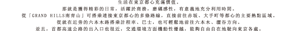 生活在東京都心充滿價值。那就是獲得精彩的日常，活躍於商務，磨礪感性，有意義地充分利用時間。從「GRAND HILLS南青山」可搭乘連接東京都心的多條路線，直接前往赤坂、大手町等都心的主要熱點區域。從就在近旁的六本木路搭乘計程車、巴士，也可輕鬆地前往六本木、澀谷方向。並且，首都高速公路的出入口也很近，交通環境方面機動性優越，能夠自由自在地駛向東京各處。