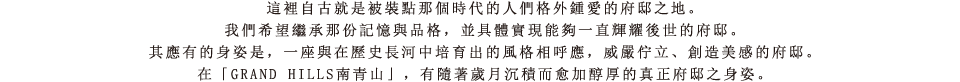 這裡自古就是被裝點那個時代的人們格外鍾愛的府邸之地。我們希望繼承那份記憶與品格，並具體實現能夠一直輝耀後世的府邸。其應有的身姿是，一座與在歷史長河中培育出的風格相呼應，威嚴佇立、創造美感的府邸。在「GRAND HILLS南青山」，有隨著歲月沉積而愈加醇厚的真正府邸之身姿。