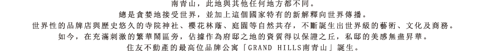 南青山，此地與其他任何地方都不同。總是貪婪地接受世界，並加上這個國家特有的新解釋向世界傳播。世界性的品牌店與歷史悠久的寺院神社、櫻花林蔭、庭園等自然共存，不斷誕生出世界級的藝術、文化及商務。如今，在充滿刺激的繁華鬧區旁，佔據作為府邸之地的資質得以保證之丘，私邸的美感無盡昇華。住友不動產的最高位品牌公寓「GRAND HILLS南青山」誕生。