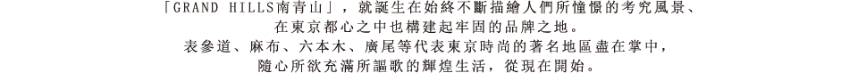 「GRAND HILLS南青山」，就誕生在始終不斷描繪人們所憧憬的考究風景、在東京都心之中也構建起牢固的品牌之地。表參道、麻布、六本木、廣尾等代表東京時尚的著名地區盡在掌中，隨心所欲充滿所謳歌的輝煌生活，從現在開始。