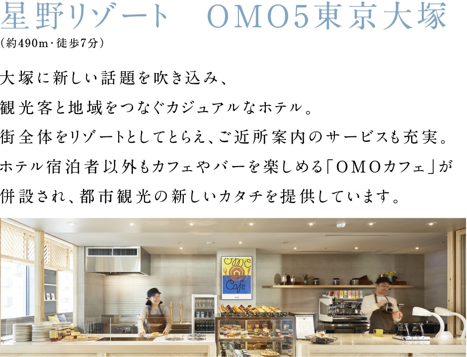 星野リゾート　OMO5東京大塚（約490m・徒歩7分）大塚に新しい話題を吹き込み、観光客と地域をつなぐカジュアルなホテル。街全体をリゾートとしてとらえ、ご近所案内のサービスも充実。ホテル宿泊者以外もカフェやバーを楽しめる「OMOカフェ」が併設され、都市観光の新しいカタチを提供しています。