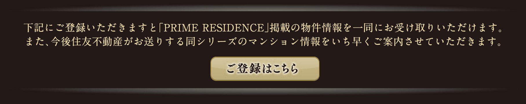 下記にご登録いただきますと「PRIME RESIDENCE」掲載の物件情報を一同にお受け取りいただけます。また、今後住友不動産がお送りする同シリーズのマンション情報をいち早くご案内させていただきます。