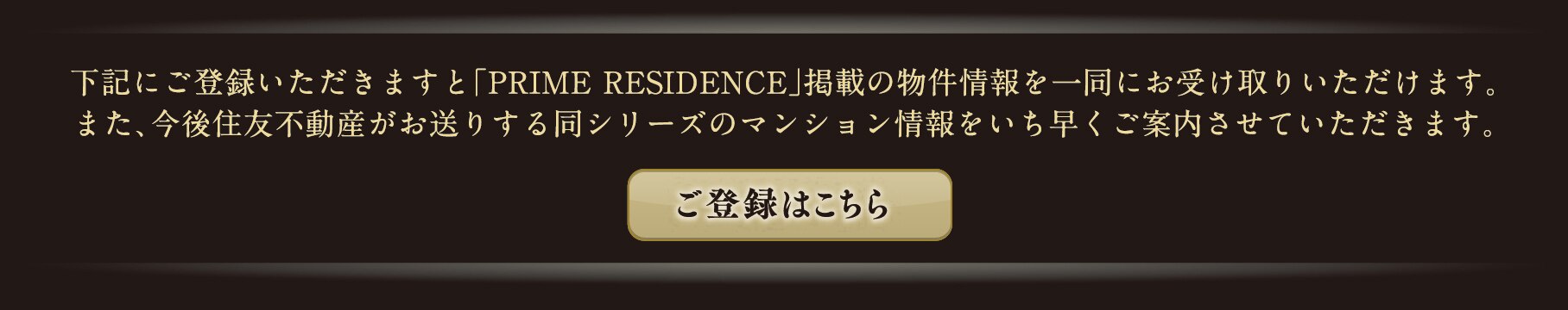 下記にご登録いただきますと「PRIME RESIDENCE」掲載の物件情報を一同にお受け取りいただけます。また、今後住友不動産がお送りする同シリーズのマンション情報をいち早くご案内させていただきます。