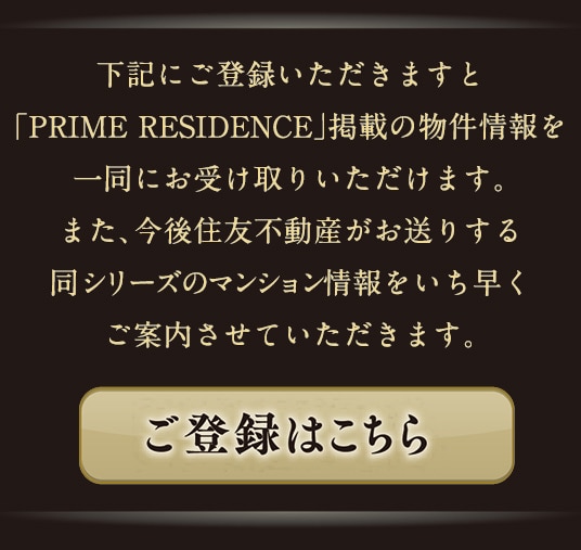 下記にご登録いただきますと「PRIME RESIDENCE」掲載の物件情報を一同にお受け取りいただけます。また、今後住友不動産がお送りする同シリーズのマンション情報をいち早くご案内させていただきます。