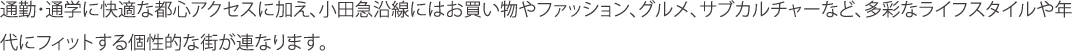 通勤・通学に快適な都心アクセスに加え、小田急沿線にはお買い物やファッション、グルメ、サブカルチャーなど、多彩なライフスタイルや年代にフィットする個性的な街が連なります。