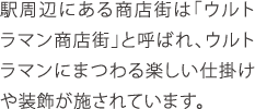 駅周辺にある商店街は「ウルトラマン商店街」と呼ばれ、ウルトラマンにまつわる楽しい仕掛けや装飾が施されています。