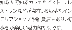 知る人ぞ知るカフェやビストロ、レストランなどが点在。お洒落なインテリアショップや雑貨店もあり、街歩きが楽しい魅力的な街です。