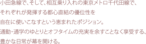 小田急線で、そして、相互乗り入れの東京メトロ千代田線で、それぞれが発揮する都心直結の優位性を自在に使いこなすという恵まれたポジション。通勤・通学のゆとりとオフタイムの充実を余すことなく享受する、豊かな日常が幕を開ける。