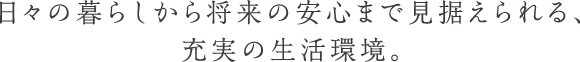 日々の暮らしから将来の安心まで見据えられる、充実の生活環境。