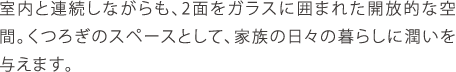 室内と連続しながらも、2面をガラスに囲まれた開放的な空間。くつろぎのスペースとして、家族の日々の暮らしに潤いを与えます。