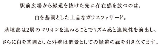 駅前広場から緑道を抜けた先に存在感を放つのは、白を基調とした上品なガラスファサード...