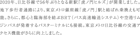 2020年、日比谷線で56年ぶりとなる新駅「虎ノ門ヒルズ」が開業しました。地下歩行者通路により、東京メトロ銀座線「虎ノ門」駅と結ばれ乗換えも可能。さらに、都心と臨海部を結ぶBRT（バス高速輸送システム）や空港リムジンバスが発着するバスターミナルにも接続。東京メトロ日比谷線の交通アクセス機能がさらに向上しました。
