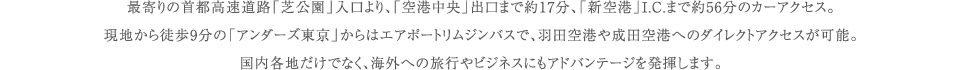最寄りの首都高速道路「芝公園」入口より、「空港中央」出口まで約17分、「新空港」I.C.まで約56分のカーアクセス。現地から徒歩9分の「アンダーズ東京」からはエアポートリムジンバスで、羽田空港や成田空港へのダイレクトアクセスが可能。国内各地だけでなく、海外への旅行やビジネスにもアドバンテージを発揮します。