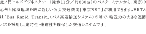 虎ノ門ヒルズビジネスタワー（徒歩11分／約830m）のバスターミナルから、東京中心部と臨海地域を結ぶ新しい公共交通機関「東京BRT」が利用できます。BRTとは「Bus Rapid Transit」（バス高速輸送システム）の略で、輸送力の大きな連節バスを採用し、定時性・速達性を確保した交通システムです。