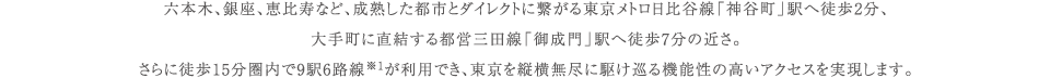 六本木、銀座、恵比寿など、成熟した都市とダイレクトに繋がる東京メトロ日比谷線「神谷町」駅へ徒歩2分、大手町に直結する都営三田線「御成門」駅へ徒歩7分の近さ。さらに徒歩15分圏内で9駅6路線※1が利用でき、東京を縦横無尽に駆け巡る機能性の高いアクセスを実現します。