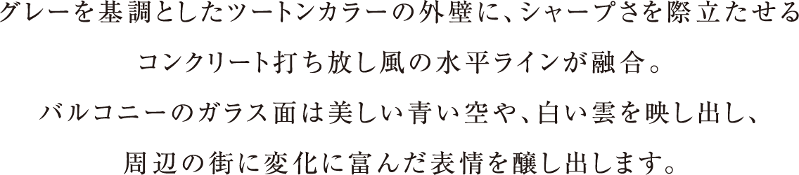 グレーを基調としたツートンカラーの外壁に、シャープさを際立たせるコンクリート打ち放し風の水平ラインが融合。バルコニーのガラス面は美しい青い空や、白い雲を映し出し、周辺の街に変化に富んだ表情を醸し出します。