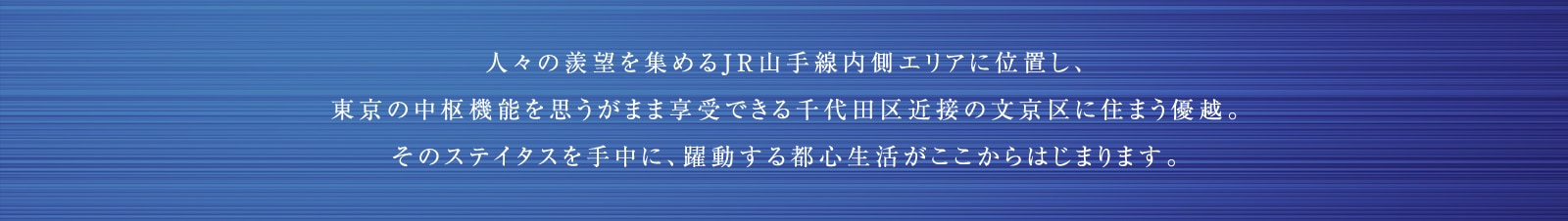 人々の羨望を集めるJR山手線内側エリアに位置し、東京の中枢機能を思うがまま享受できる千代田区近接の文京区に住まう優越。そのステイタスを手中に、躍動する都心生活がここからはじまります。