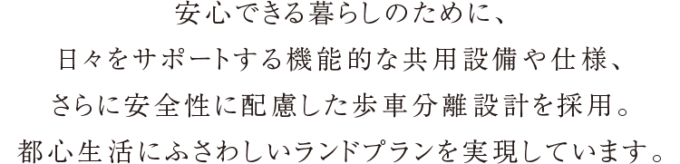 安心できる暮らしのために、日々をサポートする機能的な共用設備や仕様、さらに安全性に配慮した歩車分離設計を採用。都心生活にふさわしいランドプランを実現しています。