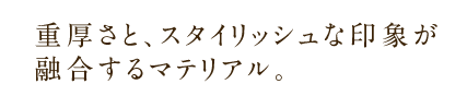重厚さと、スタイリッシュな印象が融合するマテリアル。