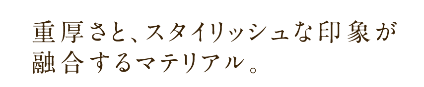 重厚さと、スタイリッシュな印象が融合するマテリアル。