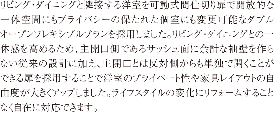 リビング・ダイニングと隣接する洋室を可動式間仕切り扉で開放的な一体空間にもプライバシーの保たれた個室にも変更可能なダブルオープンフレキシブルプランを採用しました。
