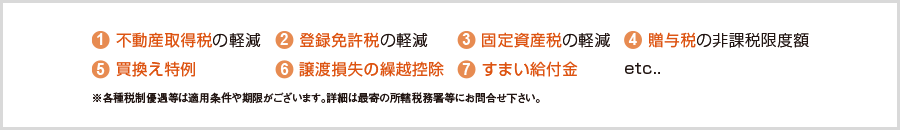 1)不動産取得税の軽減 2)登録免許税の軽減 3)固定資産税の軽減 4)贈与税の非課税限度額 5)買換え特例 6)譲渡損失の繰越控除 7)すまい給付金 etc...